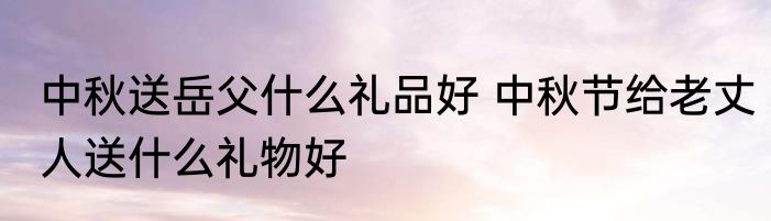 中秋送岳父什么礼品好 中秋节给老丈人送什么礼物好