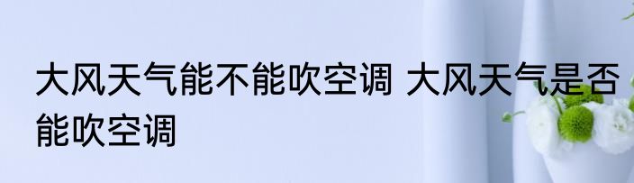 大风天气能不能吹空调 大风天气是否能吹空调