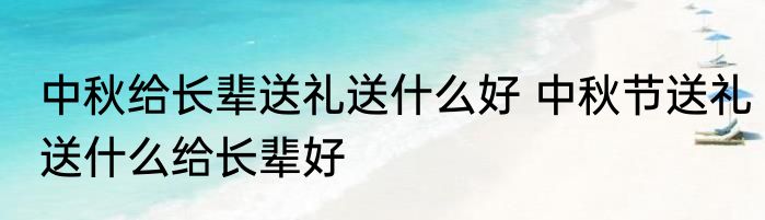 中秋给长辈送礼送什么好 中秋节送礼送什么给长辈好