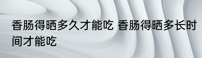香肠得晒多久才能吃 香肠得晒多长时间才能吃