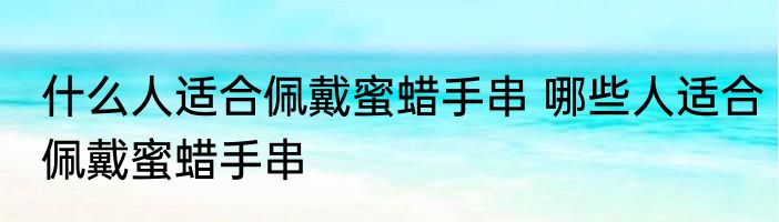 什么人适合佩戴蜜蜡手串 哪些人适合佩戴蜜蜡手串
