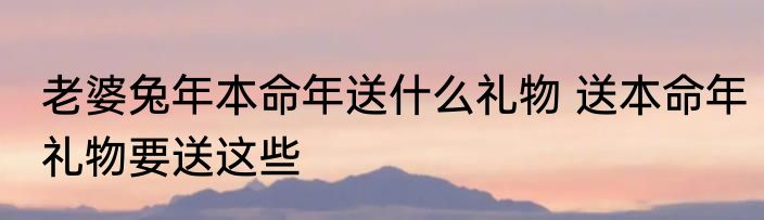 老婆兔年本命年送什么礼物 送本命年礼物要送这些