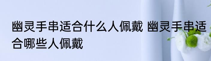 幽灵手串适合什么人佩戴 幽灵手串适合哪些人佩戴