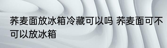 荞麦面放冰箱冷藏可以吗 荞麦面可不可以放冰箱