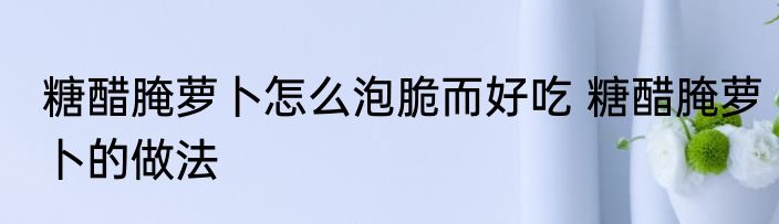 糖醋腌萝卜怎么泡脆而好吃 糖醋腌萝卜的做法