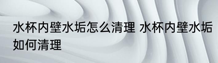 水杯内壁水垢怎么清理 水杯内壁水垢如何清理