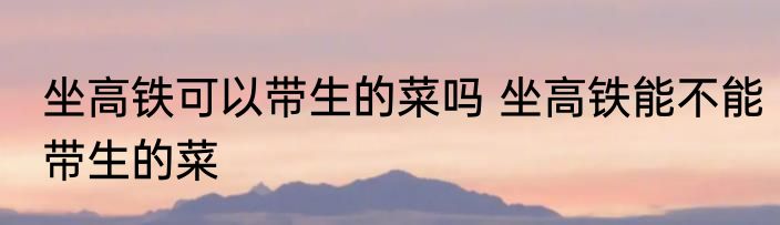 坐高铁可以带生的菜吗 坐高铁能不能带生的菜