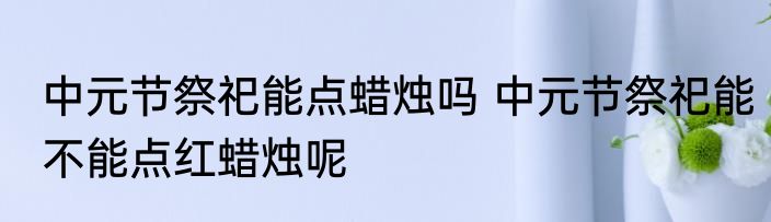 中元节祭祀能点蜡烛吗 中元节祭祀能不能点红蜡烛呢