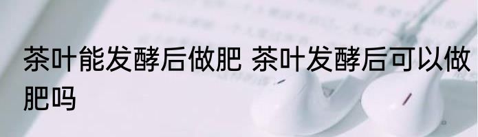茶叶能发酵后做肥 茶叶发酵后可以做肥吗
