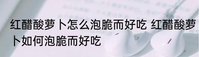 红醋酸萝卜怎么泡脆而好吃 红醋酸萝卜如何泡脆而好吃