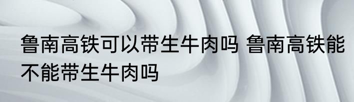 鲁南高铁可以带生牛肉吗 鲁南高铁能不能带生牛肉吗