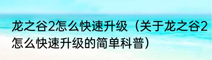 龙之谷2怎么快速升级（关于龙之谷2怎么快速升级的简单科普）