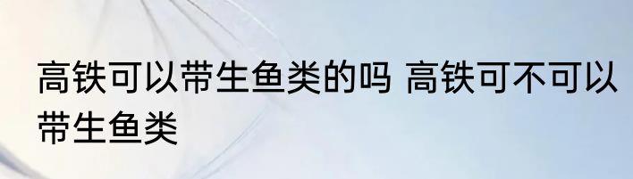 高铁可以带生鱼类的吗 高铁可不可以带生鱼类