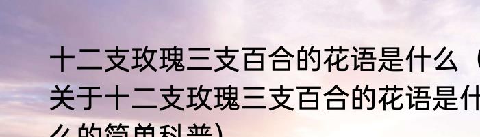 十二支玫瑰三支百合的花语是什么（关于十二支玫瑰三支百合的花语是什么的简单科普）