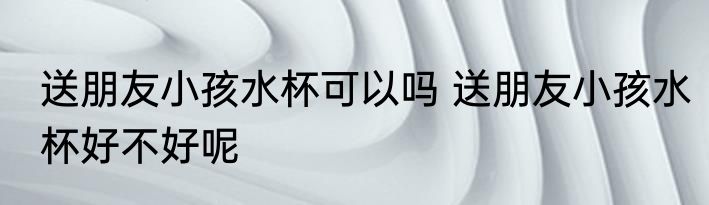 送朋友小孩水杯可以吗 送朋友小孩水杯好不好呢