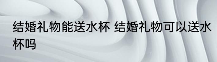 结婚礼物能送水杯 结婚礼物可以送水杯吗