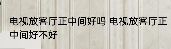 电视放客厅正中间好吗 电视放客厅正中间好不好