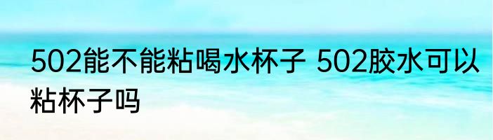 502能不能粘喝水杯子 502胶水可以粘杯子吗