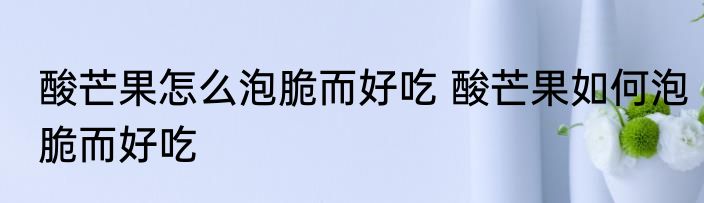 酸芒果怎么泡脆而好吃 酸芒果如何泡脆而好吃