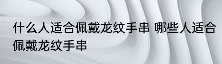什么人适合佩戴龙纹手串 哪些人适合佩戴龙纹手串