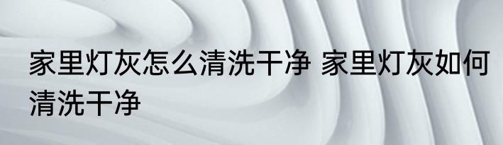 家里灯灰怎么清洗干净 家里灯灰如何清洗干净