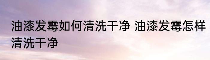 油漆发霉如何清洗干净 油漆发霉怎样清洗干净