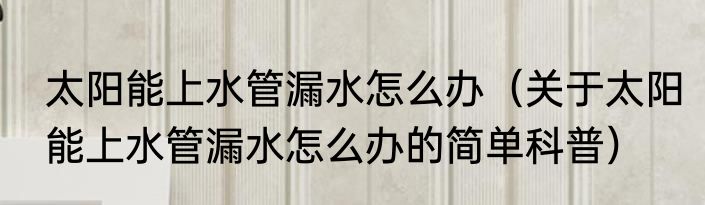 太阳能上水管漏水怎么办（关于太阳能上水管漏水怎么办的简单科普）