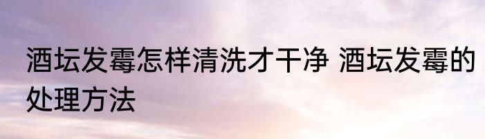 酒坛发霉怎样清洗才干净 酒坛发霉的处理方法