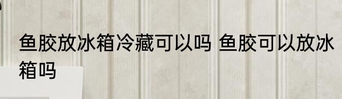 鱼胶放冰箱冷藏可以吗 鱼胶可以放冰箱吗