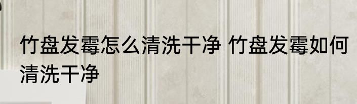 竹盘发霉怎么清洗干净 竹盘发霉如何清洗干净