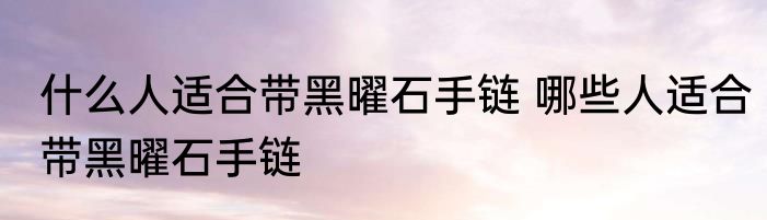 什么人适合带黑曜石手链 哪些人适合带黑曜石手链