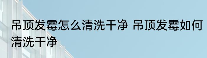 吊顶发霉怎么清洗干净 吊顶发霉如何清洗干净