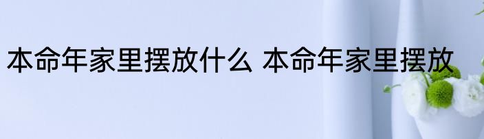 本命年家里摆放什么 本命年家里摆放