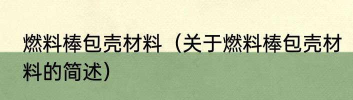 燃料棒包壳材料（关于燃料棒包壳材料的简述）