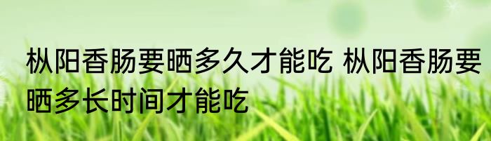 枞阳香肠要晒多久才能吃 枞阳香肠要晒多长时间才能吃