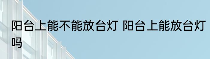 阳台上能不能放台灯 阳台上能放台灯吗