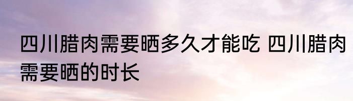 四川腊肉需要晒多久才能吃 四川腊肉需要晒的时长