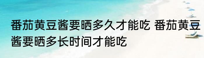 番茄黄豆酱要晒多久才能吃 番茄黄豆酱要晒多长时间才能吃