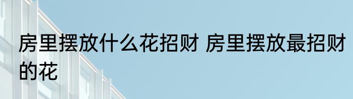 房里摆放什么花招财 房里摆放最招财的花