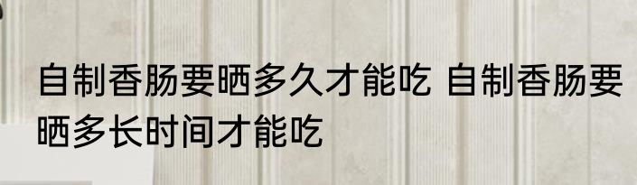 自制香肠要晒多久才能吃 自制香肠要晒多长时间才能吃