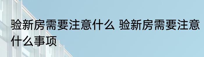 验新房需要注意什么 验新房需要注意什么事项