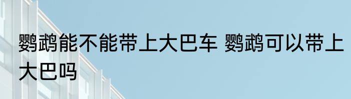鹦鹉能不能带上大巴车 鹦鹉可以带上大巴吗