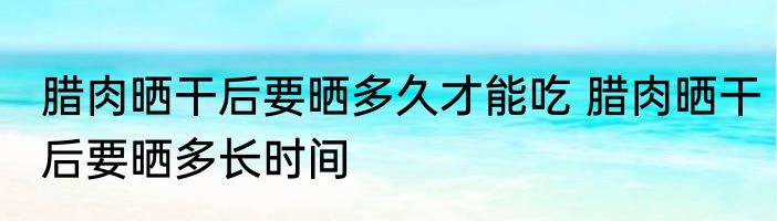 腊肉晒干后要晒多久才能吃 腊肉晒干后要晒多长时间