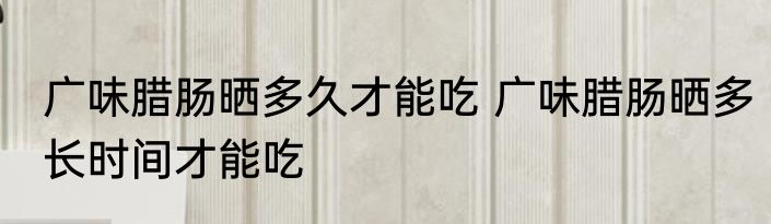 广味腊肠晒多久才能吃 广味腊肠晒多长时间才能吃
