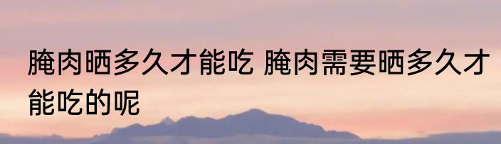 腌肉晒多久才能吃 腌肉需要晒多久才能吃的呢
