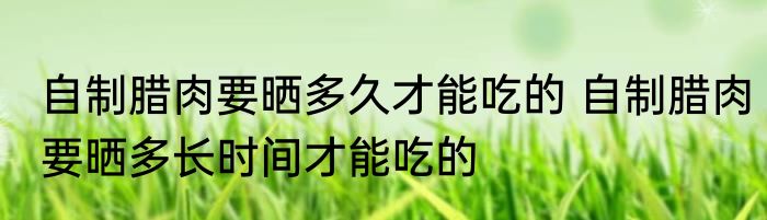 自制腊肉要晒多久才能吃的 自制腊肉要晒多长时间才能吃的