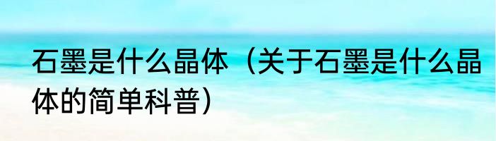 石墨是什么晶体（关于石墨是什么晶体的简单科普）