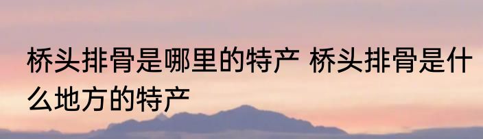 桥头排骨是哪里的特产 桥头排骨是什么地方的特产