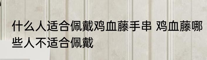 什么人适合佩戴鸡血藤手串 鸡血藤哪些人不适合佩戴