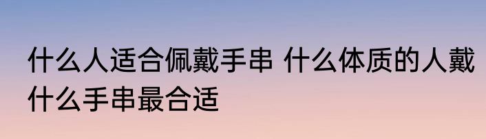 什么人适合佩戴手串 什么体质的人戴什么手串最合适